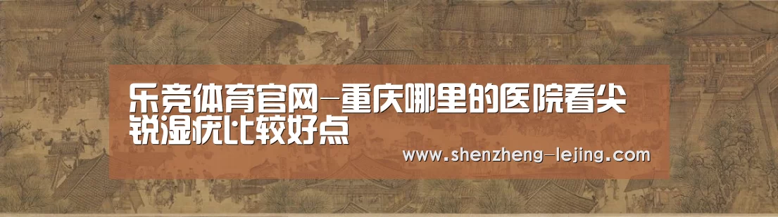 乐竞体育官网-重庆哪里的医院看尖锐湿疣比较好点(图3) 乐竞体育app