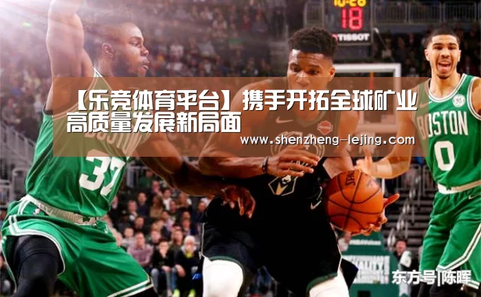 【乐竞体育平台】携手开拓全球矿业高质量发展新局面(图2) 乐竞体育平台